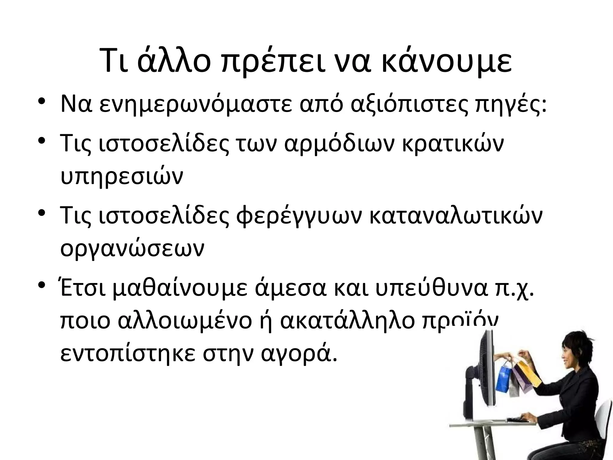 Τι άλλο πρέπει να κάνουμε
• Να ενημερωνόμαστε από αξιόπιστες πηγές:
• Τις ιστοσελίδες των αρμόδιων κρατικών
υπηρεσιών
• Τις ιστοσελίδες φερέγγυων καταναλωτικών
οργανώσεων
• Έτσι μαθαίνουμε άμεσα και υπεύθυνα π.χ.
ποιο αλλοιωμένο ή ακατάλληλο προϊόν
εντοπίστηκε στην αγορά.
 