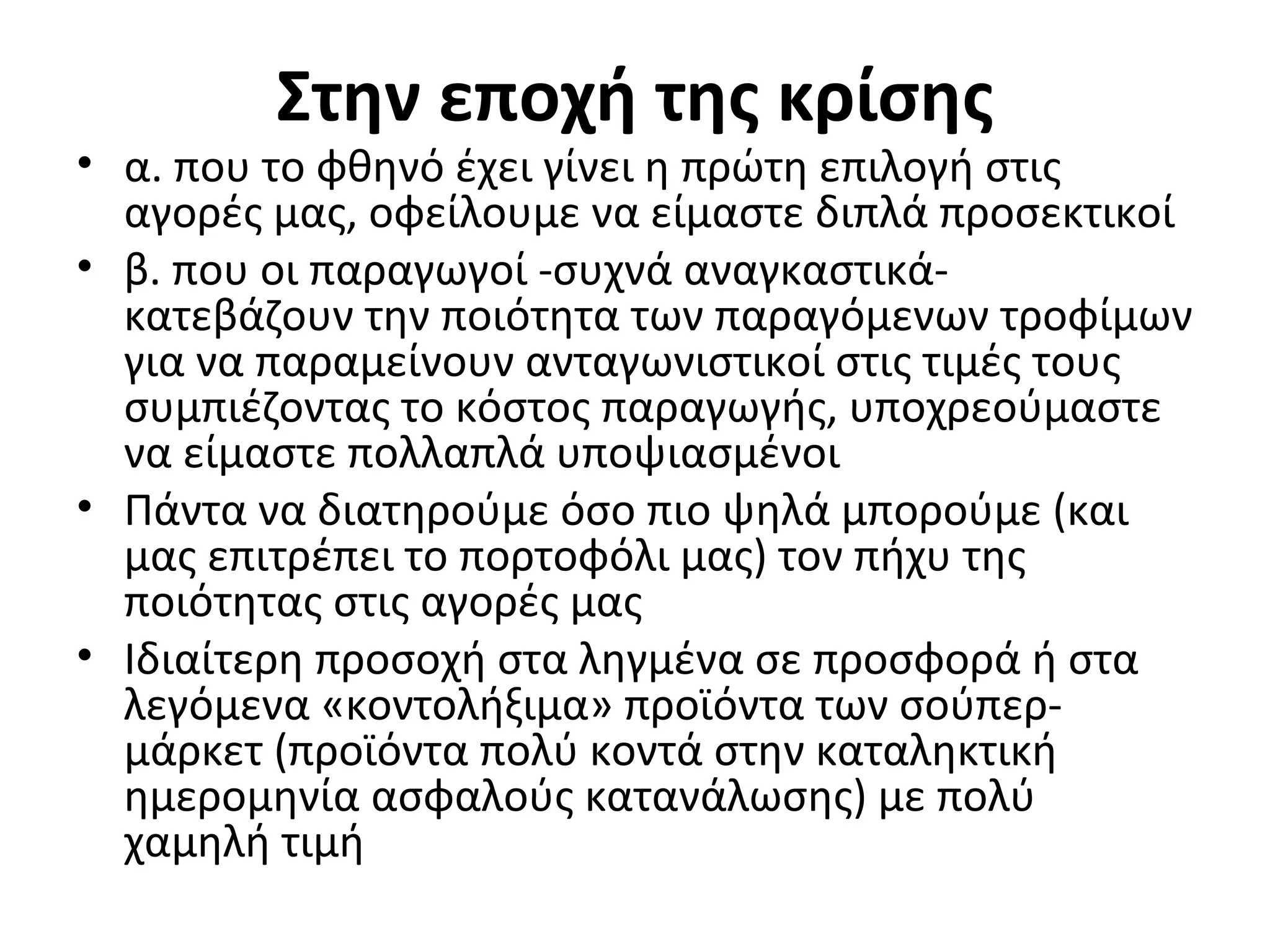 Στην εποχή της κρίσης
• α. που το φθηνό έχει γίνει η πρώτη επιλογή στις
αγορές μας, οφείλουμε να είμαστε διπλά προσεκτικοί
• β. που οι παραγωγοί -συχνά αναγκαστικά-
κατεβάζουν την ποιότητα των παραγόμενων τροφίμων
για να παραμείνουν ανταγωνιστικοί στις τιμές τους
συμπιέζοντας το κόστος παραγωγής, υποχρεούμαστε
να είμαστε πολλαπλά υποψιασμένοι
• Πάντα να διατηρούμε όσο πιο ψηλά μπορούμε (και
μας επιτρέπει το πορτοφόλι μας) τον πήχυ της
ποιότητας στις αγορές μας
• Ιδιαίτερη προσοχή στα ληγμένα σε προσφορά ή στα
λεγόμενα «κοντολήξιμα» προϊόντα των σούπερ-
μάρκετ (προϊόντα πολύ κοντά στην καταληκτική
ημερομηνία ασφαλούς κατανάλωσης) με πολύ
χαμηλή τιμή
 