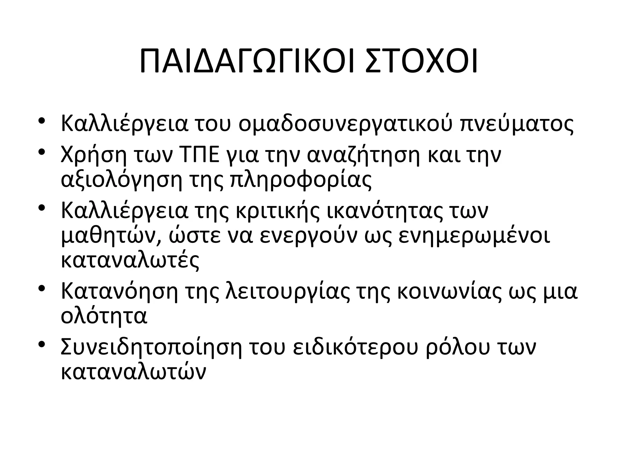 ΠΑΙΔΑΓΩΓΙΚΟΙ ΣΤΟΧΟΙ
• Καλλιέργεια του ομαδοσυνεργατικού πνεύματος
• Χρήση των ΤΠΕ για την αναζήτηση και την
αξιολόγηση της πληροφορίας
• Καλλιέργεια της κριτικής ικανότητας των
μαθητών, ώστε να ενεργούν ως ενημερωμένοι
καταναλωτές
• Κατανόηση της λειτουργίας της κοινωνίας ως μια
ολότητα
• Συνειδητοποίηση του ειδικότερου ρόλου των
καταναλωτών
 