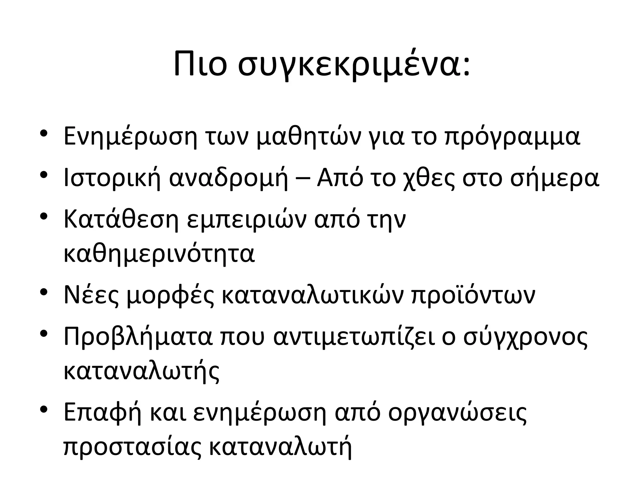 Πιο συγκεκριμένα:
• Ενημέρωση των μαθητών για το πρόγραμμα
• Ιστορική αναδρομή – Από το χθες στο σήμερα
• Κατάθεση εμπειριών από την
καθημερινότητα
• Νέες μορφές καταναλωτικών προϊόντων
• Προβλήματα που αντιμετωπίζει ο σύγχρονος
καταναλωτής
• Επαφή και ενημέρωση από οργανώσεις
προστασίας καταναλωτή
 