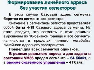Формирование линейного адресаФормирование линейного адреса
без участия селекторовбез участия селекторов
В этом случаеВ этом случае базовый адрес сегментабазовый адрес сегмента
берется из сегментного регистраберется из сегментного регистра..
Значение в сегментном регистре представляетЗначение в сегментном регистре представляет
собойсобой биты 4-19биты 4-19 базового адреса сегмента. Избазового адреса сегмента. Из
этого следует, что сегменты в этих режимахэтого следует, что сегменты в этих режимах
выровнены по 16-байтной границе и все сегментывыровнены по 16-байтной границе и все сегменты
начинаются в пределах нижнего мегабайтаначинаются в пределах нижнего мегабайта
линейного адресного пространства.линейного адресного пространства.
Предел для всех сегментов одинаковПредел для всех сегментов одинаков..
В режиме реального адресаВ режиме реального адреса ии для задачи вдля задачи в
состоянии VM86состоянии VM86 предел сегмента –предел сегмента – 64 Кбайт64 Кбайт, а, а
вв режиме системного управлениярежиме системного управления – 4 Гбайт.– 4 Гбайт.
 