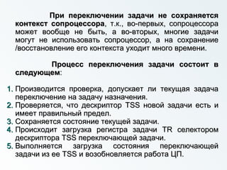 При переключении задачи не сохраняетсяПри переключении задачи не сохраняется
контекст сопроцессораконтекст сопроцессора, т.к., во-первых, сопроцессора, т.к., во-первых, сопроцессора
может вообще не быть, а во-вторых, многие задачиможет вообще не быть, а во-вторых, многие задачи
могут не использовать сопроцессор, а на сохранениемогут не использовать сопроцессор, а на сохранение
/восстановление его контекста уходит много времени./восстановление его контекста уходит много времени.
Процесс переключения задачи состоит вПроцесс переключения задачи состоит в
следующемследующем::
1.1. Производится проверка, допускает ли текущая задачаПроизводится проверка, допускает ли текущая задача
переключение на задачу назначения.переключение на задачу назначения.
2.2. Проверяется, что дескрипторПроверяется, что дескриптор TSSTSS новой задачи есть иновой задачи есть и
имеет правильный предел.имеет правильный предел.
3.3. Сохраняется состояние текущей задачи.Сохраняется состояние текущей задачи.
4.4. Происходит загрузка регистра задачиПроисходит загрузка регистра задачи TRTR селекторомселектором
дескрипторадескриптора TSSTSS переключающей задачи.переключающей задачи.
5.5. Выполняется загрузка состояния переключающейВыполняется загрузка состояния переключающей
задачи из еезадачи из ее TSSTSS и возобновляется работа ЦП.и возобновляется работа ЦП.
 