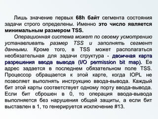 Лишь значение первыхЛишь значение первых 68h байт68h байт сегмента состояниясегмента состояния
задачи строго определены. Именнозадачи строго определены. Именно это число являетсяэто число является
минимальным размером TSS.минимальным размером TSS.
Операционная система может по своему усмотрениюОперационная система может по своему усмотрению
устанавливать размер TSS и заполнять сегментустанавливать размер TSS и заполнять сегмент
данными.данными. Кроме того, в TSS может располагатьсяКроме того, в TSS может располагаться
необязательная для задачи структура -необязательная для задачи структура - двоичная картадвоичная карта
разрешения ввода вывода (I/O permission bit map).разрешения ввода вывода (I/O permission bit map). ЕеЕе
адрес задается в последнем обязательном поле TSS.адрес задается в последнем обязательном поле TSS.
Процессор обращается к этой карте, когда IOPL неПроцессор обращается к этой карте, когда IOPL не
позволяет выполнять инструкцию ввода-вывода. Каждыйпозволяет выполнять инструкцию ввода-вывода. Каждый
бит этой карты соответствует одному порту ввода-вывода.бит этой карты соответствует одному порту ввода-вывода.
Если бит сброшен в 0, то операция ввода-выводаЕсли бит сброшен в 0, то операция ввода-вывода
выполняется без нарушения общей защиты, а если битвыполняется без нарушения общей защиты, а если бит
выставлен в 1, то генерируется исключение #13.выставлен в 1, то генерируется исключение #13.
 