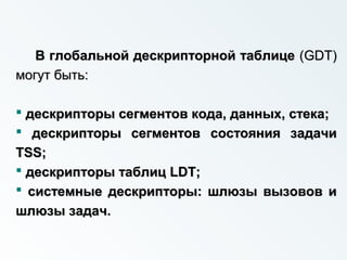 В глобальной дескрипторной таблицеВ глобальной дескрипторной таблице ((GDTGDT))
могут быть:могут быть:
 дескрипторы сегментов кода, данных, стека;дескрипторы сегментов кода, данных, стека;
 дескрипторы сегментовдескрипторы сегментов состояния задачисостояния задачи
TSSTSS;;
 дескрипторы таблицдескрипторы таблиц LDTLDT;;
 системные дескрипторы: шлюзы вызовов исистемные дескрипторы: шлюзы вызовов и
шлюзы задач.шлюзы задач.
 
