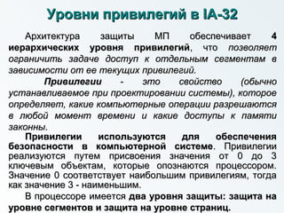 Уровни привилегий вУровни привилегий в IAIA--3232
Архитектура защиты МП обеспечиваетАрхитектура защиты МП обеспечивает 44
иерархических уровня привилегийиерархических уровня привилегий, что, что позволяетпозволяет
ограничить задаче доступ к отдельным сегментам вограничить задаче доступ к отдельным сегментам в
зависимости от ее текущих привилегий.зависимости от ее текущих привилегий.
ПривилегииПривилегии -- это свойство (обычноэто свойство (обычно
устанавливаемое при проектировании системы), котороеустанавливаемое при проектировании системы), которое
определяет, какие компьютерные операции разрешаютсяопределяет, какие компьютерные операции разрешаются
в любой момент времени и какие доступы к памятив любой момент времени и какие доступы к памяти
законнызаконны..
Привилегии используются для обеспеченияПривилегии используются для обеспечения
безопасности в компьютерной системебезопасности в компьютерной системе. Привилегии. Привилегии
реализуются путем присвоения значения от 0 до 3реализуются путем присвоения значения от 0 до 3
ключевым объектам, которые опознаются процессором.ключевым объектам, которые опознаются процессором.
Значение 0 соответствует наибольшим привилегиям, тогдаЗначение 0 соответствует наибольшим привилегиям, тогда
как значение 3 - наименьшим.как значение 3 - наименьшим.
В процессоре имеетсяВ процессоре имеется два уровня защиты: защита надва уровня защиты: защита на
уровне сегментов и защита на уровне страниц.уровне сегментов и защита на уровне страниц.
 