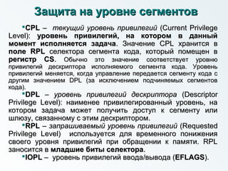 Защита на уровне сегментовЗащита на уровне сегментов
CPLCPL –– текущий уровень привилегийтекущий уровень привилегий (Current Privilege(Current Privilege
Level):Level): уровень привилегий, на котором в данныйуровень привилегий, на котором в данный
момент исполняется задачамомент исполняется задача. Значение CPL хранится в. Значение CPL хранится в
поле RPLполе RPL селектора сегмента кода, который помещен вселектора сегмента кода, который помещен в
регистр CSрегистр CS.. Обычно это значение соответствует уровнюОбычно это значение соответствует уровню
привилегий дескриптора исполняемого сегмента кода. Уровеньпривилегий дескриптора исполняемого сегмента кода. Уровень
привилегий меняется, когда управление передается сегменту кода спривилегий меняется, когда управление передается сегменту кода с
другим значением DPL (за исключением подчиняемых сегментовдругим значением DPL (за исключением подчиняемых сегментов
кода).кода).
DPLDPL –– уровень привилегий дескрипторауровень привилегий дескриптора (Descriptor(Descriptor
Privilege Level): наименее привилегированный уровень, наPrivilege Level): наименее привилегированный уровень, на
котором задача может получить доступ к сегменту иликотором задача может получить доступ к сегменту или
шлюзу, связанному с этим дескриптором.шлюзу, связанному с этим дескриптором.
RPLRPL –– запрашиваемый уровень привилегийзапрашиваемый уровень привилегий (Requested(Requested
Privilege Level) используется для временного пониженияPrivilege Level) используется для временного понижения
своего уровня привилегий при обращении к памяти. RPLсвоего уровня привилегий при обращении к памяти. RPL
заносится взаносится в младшие биты селекторамладшие биты селектора..
IOPLIOPL –– уровень привилегий вводауровень привилегий ввода//вывода (вывода (EFLAGSEFLAGS).).
 