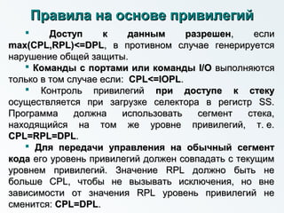  Доступ к данным разрешенДоступ к данным разрешен, если, если
max(CPL,RPL)<=DPLmax(CPL,RPL)<=DPL, в противном случае генерируется, в противном случае генерируется
нарушение общей защиты.нарушение общей защиты.
 Команды с портами или командыКоманды с портами или команды I/OI/O выполняютсявыполняются
только в том случае еслитолько в том случае если:: CPL<=IOPLCPL<=IOPL..
 Контроль привилегийКонтроль привилегий при доступе к стекупри доступе к стеку
осуществляется при загрузке селектора в регистр SS.осуществляется при загрузке селектора в регистр SS.
Программа должна использовать сегмент стека,Программа должна использовать сегмент стека,
находящийся на том же уровне привилегий, т. е.находящийся на том же уровне привилегий, т. е.
CPL=RPL=DPLCPL=RPL=DPL..
 Для передачи управления на обычный сегментДля передачи управления на обычный сегмент
кодакода его уровень привилегий должен совпадать с текущимего уровень привилегий должен совпадать с текущим
уровнем привилегий. Значение RPL должно быть неуровнем привилегий. Значение RPL должно быть не
больше CPL, чтобы не вызывать исключения, но внебольше CPL, чтобы не вызывать исключения, но вне
зависимости от значения RPL уровень привилегий независимости от значения RPL уровень привилегий не
сменится:сменится: CPL=DPLCPL=DPL..
Правила на основе привилегийПравила на основе привилегий
 