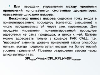  Для передачи управления между уровнямиДля передачи управления между уровнями
привилегий используютсяпривилегий используются системные дескрипторысистемные дескрипторы,,
называемыеназываемые шлюзами вызовашлюзами вызова..
Дескриптор шлюза вызоваДескриптор шлюза вызова содержит точку входа всодержит точку входа в
привилегированную процедуру (селектор: смещение) ипривилегированную процедуру (селектор: смещение) и
число передаваемых ей через стек параметров. Длячисло передаваемых ей через стек параметров. Для
передачи управления привилегированной процедурепередачи управления привилегированной процедуре
адресуется не сама процедура, а шлюз к ней. Шлюзыадресуется не сама процедура, а шлюз к ней. Шлюзы
можно адресовать только в команде FAR CALL, т.е.можно адресовать только в команде FAR CALL, т.е.
"насовсем" сменить уровень привилегий таким способом"насовсем" сменить уровень привилегий таким способом
нельзя, всегда предполагается возврат на более низкийнельзя, всегда предполагается возврат на более низкий
уровень привилегий. Правило разрешения вызова черезуровень привилегий. Правило разрешения вызова через
шлюз выглядит так:шлюз выглядит так:
DPLDPLцелицели<=max(CPL,RPL)<=DPL<=max(CPL,RPL)<=DPLшлюзашлюза..
 