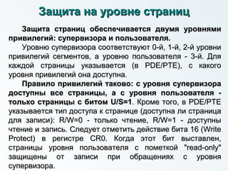Защита на уровне страницЗащита на уровне страниц
Защита страниц обеспечивается двумя уровнямиЗащита страниц обеспечивается двумя уровнями
привилегий: супервизора и пользователя.привилегий: супервизора и пользователя.
Уровню супервизора соответствуют 0-й, 1-й, 2-й уровниУровню супервизора соответствуют 0-й, 1-й, 2-й уровни
привилегий сегментов, а уровню пользователя - 3-й. Дляпривилегий сегментов, а уровню пользователя - 3-й. Для
каждой страницы указывается (в PDE/PTE), с какогокаждой страницы указывается (в PDE/PTE), с какого
уровня привилегий она доступна.уровня привилегий она доступна.
Правило привилегий таково: с уровня супервизораПравило привилегий таково: с уровня супервизора
доступны все страницы, а с уровня пользователя -доступны все страницы, а с уровня пользователя -
только страницы с битом U/S=1только страницы с битом U/S=1. Кроме того, в PDE/PTE. Кроме того, в PDE/PTE
указывается тип доступа к странице (доступна ли страницауказывается тип доступа к странице (доступна ли страница
для записи): R/W=0 - только чтение, R/W=1 - доступныдля записи): R/W=0 - только чтение, R/W=1 - доступны
чтение и запись. Следует отметить действие бита 16 (Writeчтение и запись. Следует отметить действие бита 16 (Write
Protect) в регистре CR0. Когда этот бит выставлен,Protect) в регистре CR0. Когда этот бит выставлен,
страницы уровня пользователя с пометкой "read-only"страницы уровня пользователя с пометкой "read-only"
защищены от записи при обращениях с уровнязащищены от записи при обращениях с уровня
супервизора.супервизора.
 
