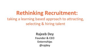 Rethinking Recruitment:
taking a learning based approach to attracting,
selecting & hiring talent
Rajeeb Dey
Founder & CEO
Enternships
@rajdey
 