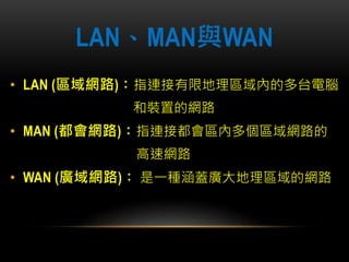 LAN、MAN與WAN
• LAN (區域網路)：指連接有限地理區域內的多台電腦
和裝置的網路
• MAN (都會網路)：指連接都會區內多個區域網路的
高速網路
• WAN (廣域網路)： 是一種涵蓋廣大地理區域的網路
 