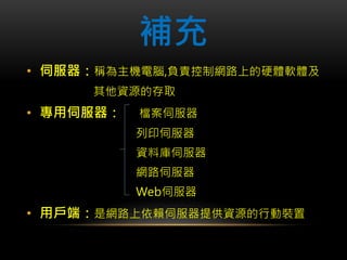 補充
• 伺服器：稱為主機電腦,負責控制網路上的硬體軟體及
其他資源的存取
• 專用伺服器： 檔案伺服器
列印伺服器
資料庫伺服器
網路伺服器
Web伺服器
• 用戶端：是網路上依賴伺服器提供資源的行動裝置
 