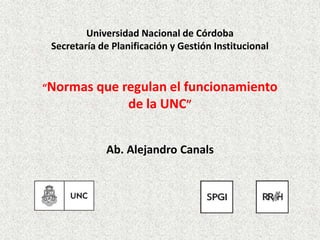 Universidad Nacional de Córdoba
Secretaría de Planificación y Gestión Institucional
“Normas que regulan el funcionamiento
de la UNC”
Ab. Alejandro Canals
 