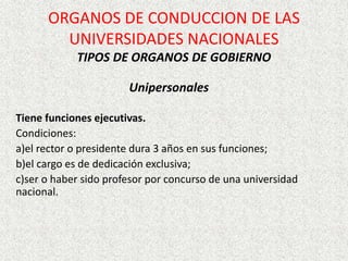 Unipersonales
Tiene funciones ejecutivas.
Condiciones:
a)el rector o presidente dura 3 años en sus funciones;
b)el cargo es de dedicación exclusiva;
c)ser o haber sido profesor por concurso de una universidad
nacional.
ORGANOS DE CONDUCCION DE LAS
UNIVERSIDADES NACIONALES
TIPOS DE ORGANOS DE GOBIERNO
 
