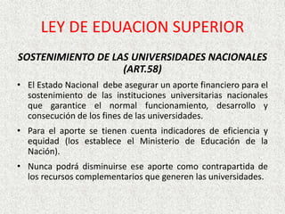 SOSTENIMIENTO DE LAS UNIVERSIDADES NACIONALES
(ART.58)
• El Estado Nacional debe asegurar un aporte financiero para el
sostenimiento de las instituciones universitarias nacionales
que garantice el normal funcionamiento, desarrollo y
consecución de los fines de las universidades.
• Para el aporte se tienen cuenta indicadores de eficiencia y
equidad (los establece el Ministerio de Educación de la
Nación).
• Nunca podrá disminuirse ese aporte como contrapartida de
los recursos complementarios que generen las universidades.
LEY DE EDUACION SUPERIOR
 
