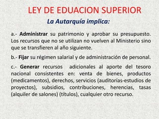 La Autarquía implica:
a.- Administrar su patrimonio y aprobar su presupuesto.
Los recursos que no se utilizan no vuelven al Ministerio sino
que se transfieren al año siguiente.
b.- Fijar su régimen salarial y de administración de personal.
c.- Generar recursos adicionales al aporte del tesoro
nacional consistentes en: venta de bienes, productos
(medicamentos), derechos, servicios (auditorías-estudios de
proyectos), subsidios, contribuciones, herencias, tasas
(alquiler de salones) (títulos), cualquier otro recurso.
LEY DE EDUACION SUPERIOR
 