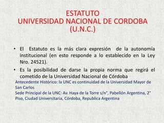 ESTATUTO
UNIVERSIDAD NACIONAL DE CORDOBA
(U.N.C.)
• El Estatuto es la más clara expresión de la autonomía
institucional (en esto responde a lo establecido en la Ley
Nro. 24521).
• Es la posibilidad de darse la propia norma que regirá el
cometido de la Universidad Nacional de Córdoba
Antecedente Histórico: la UNC es continuidad de la Universidad Mayor de
San Carlos
Sede Principal de la UNC: Av. Haya de la Torre s/n°, Pabellón Argentina, 2°
Piso, Ciudad Universitaria, Córdoba, Republica Argentina
 