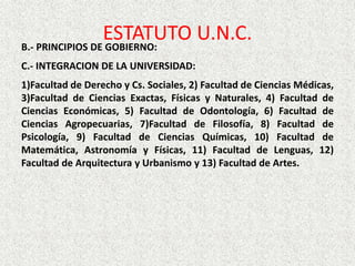 ESTATUTO U.N.C.B.- PRINCIPIOS DE GOBIERNO:
C.- INTEGRACION DE LA UNIVERSIDAD:
1)Facultad de Derecho y Cs. Sociales, 2) Facultad de Ciencias Médicas,
3)Facultad de Ciencias Exactas, Físicas y Naturales, 4) Facultad de
Ciencias Económicas, 5) Facultad de Odontología, 6) Facultad de
Ciencias Agropecuarias, 7)Facultad de Filosofía, 8) Facultad de
Psicología, 9) Facultad de Ciencias Químicas, 10) Facultad de
Matemática, Astronomía y Físicas, 11) Facultad de Lenguas, 12)
Facultad de Arquitectura y Urbanismo y 13) Facultad de Artes.
 