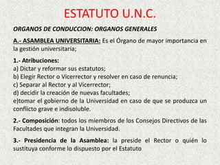 ORGANOS DE CONDUCCION: ORGANOS GENERALES
A.- ASAMBLEA UNIVERSITARIA: Es el Órgano de mayor importancia en
la gestión universitaria;
1.- Atribuciones:
a) Dictar y reformar sus estatutos;
b) Elegir Rector o Vicerrector y resolver en caso de renuncia;
c) Separar al Rector y al Vicerrector;
d) decidir la creación de nuevas facultades;
e)tomar el gobierno de la Universidad en caso de que se produzca un
conflicto grave e indisoluble.
2.- Composición: todos los miembros de los Consejos Directivos de las
Facultades que integran la Universidad.
3.- Presidencia de la Asamblea: la preside el Rector o quién lo
sustituya conforme lo dispuesto por el Estatuto
ESTATUTO U.N.C.
 