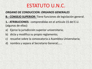 ORGANO DE CONDUCCION: ORGANOS GENERALES
B.- CONSEJO SUPERIOR: Tiene funciones de legislación general.
1.- ATRIBUCIONES: comprendidas en el artículo 15 del E.U.
(algunas de ellas):
a) Ejerce la jurisdicción superior universitaria;
b) dicta y modifica su propio reglamento;
c) resuelve sobre la convocatoria a Asamblea Universitaria;
d) nombra y separa al Secretario General;…..
ESTATUTO U.N.C.
 