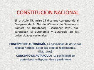 CONSTITUCION NACIONAL
El artículo 75, inciso 19 dice que corresponde al
Congreso de la Nación (Cámara de Senadores-
Cámara de Diputados) sancionar leyes que
garanticen la autonomía y autarquía de las
universidades nacionales.
CONCEPTO DE AUTONOMÍA: La posibilidad de darse sus
propias normas, dictar sus propios reglamentos.
(Estatutos)
CONCEPTO DE AUTARQUÍA: La posibilidad de
administrar y disponer de su patrimonio
 