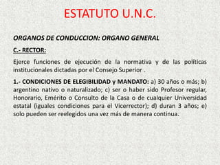 ORGANOS DE CONDUCCION: ORGANO GENERAL
C.- RECTOR:
Ejerce funciones de ejecución de la normativa y de las políticas
institucionales dictadas por el Consejo Superior .
1.- CONDICIONES DE ELEGIBILIDAD y MANDATO: a) 30 años o más; b)
argentino nativo o naturalizado; c) ser o haber sido Profesor regular,
Honorario, Emérito o Consulto de la Casa o de cualquier Universidad
estatal (iguales condiciones para el Vicerrector); d) duran 3 años; e)
solo pueden ser reelegidos una vez más de manera continua.
ESTATUTO U.N.C.
 