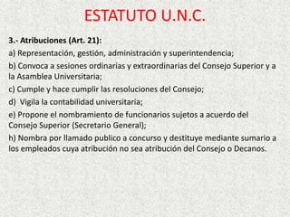 3.- Atribuciones (Art. 21):
a) Representación, gestión, administración y superintendencia;
b) Convoca a sesiones ordinarias y extraordinarias del Consejo Superior y a
la Asamblea Universitaria;
c) Cumple y hace cumplir las resoluciones del Consejo;
d) Vigila la contabilidad universitaria;
e) Propone el nombramiento de funcionarios sujetos a acuerdo del
Consejo Superior (Secretario General);
h) Nombra por llamado publico a concurso y destituye mediante sumario a
los empleados cuya atribución no sea atribución del Consejo o Decanos.
ESTATUTO U.N.C.
 