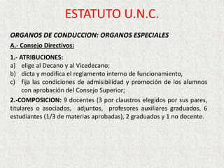 ESTATUTO U.N.C.
ORGANOS DE CONDUCCION: ORGANOS ESPECIALES
A.- Consejo Directivos:
1.- ATRIBUCIONES:
a) elige al Decano y al Vicedecano;
b) dicta y modifica el reglamento interno de funcionamiento,
c) fija las condiciones de admisibilidad y promoción de los alumnos
con aprobación del Consejo Superior;
2.-COMPOSICION: 9 docentes (3 por claustros elegidos por sus pares,
titulares o asociados, adjuntos, profesores auxiliares graduados, 6
estudiantes (1/3 de materias aprobadas), 2 graduados y 1 no docente.
 