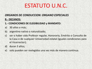ESTATUTO U.N.C.
ORGANOS DE CONDUCCION: ORGANO ESPECIALES
B.- DECANOS:
1.- CONDICIONES DE ELEGIBILIDAD y MANDATO:
a) 30 años o más;
b) argentino nativo o naturalizado;
c) ser o haber sido Profesor regular, Honorario, Emérito o Consulto de
la Casa o de cualquier Universidad estatal (iguales condiciones para
el Vicerrector);
d) duran 3 años;
e) solo pueden ser reelegidos una vez más de manera continua.
 