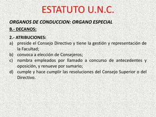 ORGANOS DE CONDUCCION: ORGANO ESPECIAL
B.- DECANOS:
2.- ATRIBUCIONES:
a) preside el Consejo Directivo y tiene la gestión y representación de
la Facultad;
b) convoca a elección de Consejeros;
c) nombra empleados por llamado a concurso de antecedentes y
oposición, y renueve por sumario;
d) cumple y hace cumplir las resoluciones del Consejo Superior o del
Directivo.
ESTATUTO U.N.C.
 