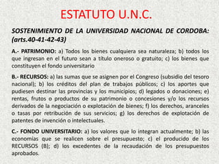 SOSTENIMIENTO DE LA UNIVERSIDAD NACIONAL DE CORDOBA:
(arts.40-41-42-43)
A.- PATRIMONIO: a) Todos los bienes cualquiera sea naturaleza; b) todos los
que ingresan en el futuro sean a título oneroso o gratuito; c) los bienes que
constituyen el fondo universitario
B.- RECURSOS: a) las sumas que se asignen por el Congreso (subsidio del tesoro
nacional); b) los créditos del plan de trabajos públicos; c) los aportes que
pudiesen destinar las provincias y los municipios; d) legados o donaciones; e)
rentas, frutos o productos de su patrimonio o concesiones y/o los recursos
derivados de la negociación o explotación de bienes; f) los derechos, aranceles
o tasas por retribución de sus servicios; g) los derechos de explotación de
patentes de invención o intelectuales.
C.- FONDO UNIVERSITARIO: a) los valores que lo integran actualmente; b) las
economías que se realicen sobre el presupuesto; c) el producido de los
RECURSOS (B); d) los excedentes de la recaudación de los presupuestos
aprobados.
ESTATUTO U.N.C.
 