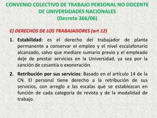 E) DERECHOS DE LOS TRABAJADORES (art 12)
1. Estabilidad: es el derecho del trabajador de planta
permanente a conservar el empleo y el nivel escalafonario
alcanzado, salvo que mediare sumario previo y el empleado
deje de prestar servicios en la Universidad, ya sea por la
sanción de cesantía o exoneración.
2. Retribución por sus servicios: Basado en el artículo 14 de la
CN. El personal tiene derecho a la retribución de sus
servicios, con arreglo a las escalas que se establezcan en
función de cada categoría de revista y de la modalidad de
trabajo.
CONVENIO COLECTIVO DE TRABAJO PERSONAL NO DOCENTE
DE UNIVERSIDADES NACIONALES
(Decreto 366/06)
 