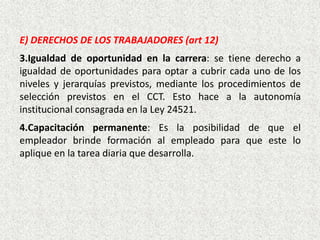 E) DERECHOS DE LOS TRABAJADORES (art 12)
3.Igualdad de oportunidad en la carrera: se tiene derecho a
igualdad de oportunidades para optar a cubrir cada uno de los
niveles y jerarquías previstos, mediante los procedimientos de
selección previstos en el CCT. Esto hace a la autonomía
institucional consagrada en la Ley 24521.
4.Capacitación permanente: Es la posibilidad de que el
empleador brinde formación al empleado para que este lo
aplique en la tarea diaria que desarrolla.
 