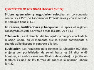 E) DERECHOS DE LOS TRABAJADORES (art 12)
5.Libre agremiación y negociación colectiva: en consonancia
con la Ley 23551 de Asociaciones Profesionales y con el sentido
mismo que tiene el CCT.
6.Licencias, Justificaciones y franquicias: se aplica el régimen
consagrado en este Convenio desde los arts. 79 a 113.
7.Renuncia: es el derecho del trabajador a dar por concluida la
relación laboral en el momento que lo estime conveniente o
cuando así lo dispone el contrato o la ley..
8.Jubilación: Los requisitos para obtener la jubilación (60 años
mujeres con posibilidades de seguir hasta los 65 años o 65
hombres, en ambos casos con 30 años de aportes). La jubilación
también es una de las formas de concluir la relación laboral
(art.22).
 