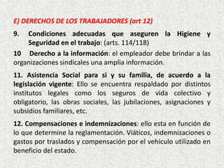 E) DERECHOS DE LOS TRABAJADORES (art 12)
9. Condiciones adecuadas que aseguren la Higiene y
Seguridad en el trabajo: (arts. 114/118)
10 Derecho a la información: el empleador debe brindar a las
organizaciones sindicales una amplia información.
11. Asistencia Social para si y su familia, de acuerdo a la
legislación vigente: Ello se encuentra respaldado por distintos
institutos legales como los seguros de vida colectivo y
obligatorio, las obras sociales, las jubilaciones, asignaciones y
subsidios familiares, etc.
12. Compensaciones e indemnizaciones: ello esta en función de
lo que determine la reglamentación. Viáticos, indemnizaciones o
gastos por traslados y compensación por el vehículo utilizado en
beneficio del estado.
 