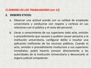 F) DEBERES DE LOS TRABAJADORES (art 12)
2. DEBERES ETICOS:
a. Observar una actitud acorde con su calidad de empleado
universitario y conducirse con respeto y cortesía en sus
relaciones con el público y el resto del personal.
b. Llevar a conocimiento de sus superiores todo acto, omisión
o procedimiento que causare o pudiere causar perjuicio a la
institución universitaria, configurar delito o resultar una
aplicación ineficiente de los recursos públicos. Cuando el
acto, omisión o procedimiento involucrare a sus superiores
inmediatos, podrá hacerlo conocer directamente a las
autoridades de la Institución Universitaria o denunciarlo al
órgano judicial competente.
 