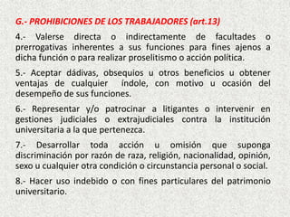 G.- PROHIBICIONES DE LOS TRABAJADORES (art.13)
4.- Valerse directa o indirectamente de facultades o
prerrogativas inherentes a sus funciones para fines ajenos a
dicha función o para realizar proselitismo o acción política.
5.- Aceptar dádivas, obsequios u otros beneficios u obtener
ventajas de cualquier índole, con motivo u ocasión del
desempeño de sus funciones.
6.- Representar y/o patrocinar a litigantes o intervenir en
gestiones judiciales o extrajudiciales contra la institución
universitaria a la que pertenezca.
7.- Desarrollar toda acción u omisión que suponga
discriminación por razón de raza, religión, nacionalidad, opinión,
sexo u cualquier otra condición o circunstancia personal o social.
8.- Hacer uso indebido o con fines particulares del patrimonio
universitario.
 