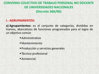 CONVENIO COLECTIVO DE TRABAJO PERSONAL NO DOCENTE
DE UNIVERSIDADES NACIONALES
(Decreto 366/06)
I.- AGRUPAMIENTOS:
a) Agrupamientos: es el conjunto de categorías, divididas en
tramos, abarcativos de funciones programadas para el logro de
un objetivo común
Administrativo
Mantenimiento
Producción y servicios generales
Técnico-profesional
Asistencial.
 