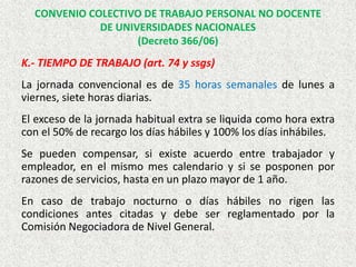 K.- TIEMPO DE TRABAJO (art. 74 y ssgs)
La jornada convencional es de 35 horas semanales de lunes a
viernes, siete horas diarias.
El exceso de la jornada habitual extra se liquida como hora extra
con el 50% de recargo los días hábiles y 100% los días inhábiles.
Se pueden compensar, si existe acuerdo entre trabajador y
empleador, en el mismo mes calendario y si se posponen por
razones de servicios, hasta en un plazo mayor de 1 año.
En caso de trabajo nocturno o días hábiles no rigen las
condiciones antes citadas y debe ser reglamentado por la
Comisión Negociadora de Nivel General.
CONVENIO COLECTIVO DE TRABAJO PERSONAL NO DOCENTE
DE UNIVERSIDADES NACIONALES
(Decreto 366/06)
 