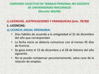 L) LICENCIAS, JUSTIFICACIONES Y FRANQUICIAS (arts. 79/90)
1.-LICENCIAS:
a) LICENCIA ANUAL ORDINARIA:
• Días hábiles de acuerdo a la antigüedad al 31 de diciembre
del año que correspondan
• La fecha inicio se debería comunicar con al menos 45 días
de licencia.
• Se goza entre el 15 de diciembre y el 28 de febrero del año
siguiente.
• No se puede compensar pecuniariamente, salvo cese de la
relación de empleo.
CONVENIO COLECTIVO DE TRABAJO PERSONAL NO DOCENTE
DE UNIVERSIDADES NACIONALES
(Decreto 366/06)
 