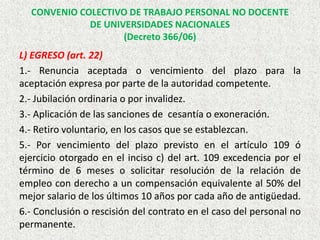 L) EGRESO (art. 22)
1.- Renuncia aceptada o vencimiento del plazo para la
aceptación expresa por parte de la autoridad competente.
2.- Jubilación ordinaria o por invalidez.
3.- Aplicación de las sanciones de cesantía o exoneración.
4.- Retiro voluntario, en los casos que se establezcan.
5.- Por vencimiento del plazo previsto en el artículo 109 ó
ejercicio otorgado en el inciso c) del art. 109 excedencia por el
término de 6 meses o solicitar resolución de la relación de
empleo con derecho a un compensación equivalente al 50% del
mejor salario de los últimos 10 años por cada año de antigüedad.
6.- Conclusión o rescisión del contrato en el caso del personal no
permanente.
CONVENIO COLECTIVO DE TRABAJO PERSONAL NO DOCENTE
DE UNIVERSIDADES NACIONALES
(Decreto 366/06)
 