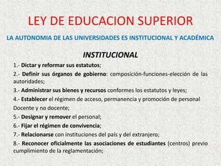INSTITUCIONAL
1.- Dictar y reformar sus estatutos;
2.- Definir sus órganos de gobierno: composición-funciones-elección de las
autoridades;
3.- Administrar sus bienes y recursos conformes los estatutos y leyes;
4.- Establecer el régimen de acceso, permanencia y promoción de personal
Docente y no docente;
5.- Designar y remover el personal;
6.- Fijar el régimen de convivencia;
7.- Relacionarse con instituciones del país y del extranjero;
8.- Reconocer oficialmente las asociaciones de estudiantes (centros) previo
cumplimiento de la reglamentación;
LEY DE EDUCACION SUPERIOR
LA AUTONOMIA DE LAS UNIVERSIDADES ES INSTITUCIONAL Y ACADÉMICA
 