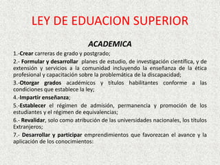 ACADEMICA
1.-Crear carreras de grado y postgrado;
2.- Formular y desarrollar planes de estudio, de investigación científica, y de
extensión y servicios a la comunidad incluyendo la enseñanza de la ética
profesional y capacitación sobre la problemática de la discapacidad;
3.-Otorgar grados académicos y títulos habilitantes conforme a las
condiciones que establece la ley;
4.-Impartir enseñanza;
5.-Establecer el régimen de admisión, permanencia y promoción de los
estudiantes y el régimen de equivalencias;
6.- Revalidar, solo como atribución de las universidades nacionales, los títulos
Extranjeros;
7.- Desarrollar y participar emprendimientos que favorezcan el avance y la
aplicación de los conocimientos:
LEY DE EDUACION SUPERIOR
 
