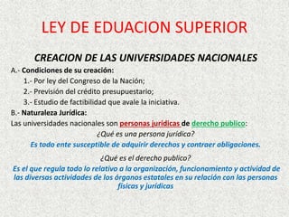 CREACION DE LAS UNIVERSIDADES NACIONALES
A.- Condiciones de su creación:
1.- Por ley del Congreso de la Nación;
2.- Previsión del crédito presupuestario;
3.- Estudio de factibilidad que avale la iniciativa.
B.- Naturaleza Jurídica:
Las universidades nacionales son personas jurídicas de derecho publico:
¿Qué es una persona jurídica?
Es todo ente susceptible de adquirir derechos y contraer obligaciones.
¿Qué es el derecho publico?
Es el que regula todo lo relativo a la organización, funcionamiento y actividad de
las diversas actividades de los órganos estatales en su relación con las personas
físicas y jurídicas
LEY DE EDUACION SUPERIOR
 