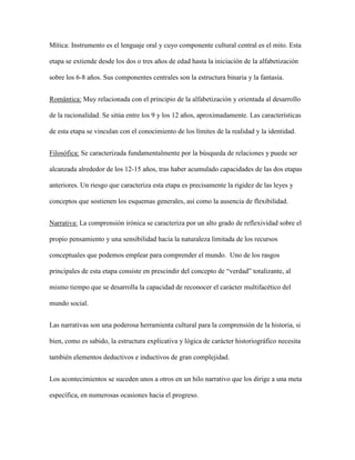Mítica: Instrumento es el lenguaje oral y cuyo componente cultural central es el mito. Esta
etapa se extiende desde los dos o tres años de edad hasta la iniciación de la alfabetización
sobre los 6-8 años. Sus componentes centrales son la estructura binaria y la fantasía.
Romántica: Muy relacionada con el principio de la alfabetización y orientada al desarrollo
de la racionalidad. Se sitúa entre los 9 y los 12 años, aproximadamente. Las características
de esta etapa se vinculan con el conocimiento de los límites de la realidad y la identidad.
Filosófica: Se caracterizada fundamentalmente por la búsqueda de relaciones y puede ser
alcanzada alrededor de los 12-15 años, tras haber acumulado capacidades de las dos etapas
anteriores. Un riesgo que caracteriza esta etapa es precisamente la rigidez de las leyes y
conceptos que sostienen los esquemas generales, así como la ausencia de flexibilidad.
Narrativa: La comprensión irónica se caracteriza por un alto grado de reflexividad sobre el
propio pensamiento y una sensibilidad hacia la naturaleza limitada de los recursos
conceptuales que podemos emplear para comprender el mundo. Uno de los rasgos
principales de esta etapa consiste en prescindir del concepto de “verdad” totalizante, al
mismo tiempo que se desarrolla la capacidad de reconocer el carácter multifacético del
mundo social.
Las narrativas son una poderosa herramienta cultural para la comprensión de la historia, si
bien, como es sabido, la estructura explicativa y lógica de carácter historiográfico necesita
también elementos deductivos e inductivos de gran complejidad.
Los acontecimientos se suceden unos a otros en un hilo narrativo que los dirige a una meta
específica, en numerosas ocasiones hacia el progreso.
 