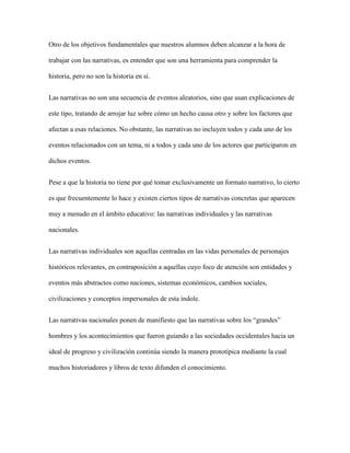 Otro de los objetivos fundamentales que nuestros alumnos deben alcanzar a la hora de
trabajar con las narrativas, es entender que son una herramienta para comprender la
historia, pero no son la historia en sí.
Las narrativas no son una secuencia de eventos aleatorios, sino que usan explicaciones de
este tipo, tratando de arrojar luz sobre cómo un hecho causa otro y sobre los factores que
afectan a esas relaciones. No obstante, las narrativas no incluyen todos y cada uno de los
eventos relacionados con un tema, ni a todos y cada uno de los actores que participaron en
dichos eventos.
Pese a que la historia no tiene por qué tomar exclusivamente un formato narrativo, lo cierto
es que frecuentemente lo hace y existen ciertos tipos de narrativas concretas que aparecen
muy a menudo en el ámbito educativo: las narrativas individuales y las narrativas
nacionales.
Las narrativas individuales son aquellas centradas en las vidas personales de personajes
históricos relevantes, en contraposición a aquellas cuyo foco de atención son entidades y
eventos más abstractos como naciones, sistemas económicos, cambios sociales,
civilizaciones y conceptos impersonales de esta índole.
Las narrativas nacionales ponen de manifiesto que las narrativas sobre los “grandes”
hombres y los acontecimientos que fueron guiando a las sociedades occidentales hacia un
ideal de progreso y civilización continúa siendo la manera prototípica mediante la cual
muchos historiadores y libros de texto difunden el conocimiento.
 