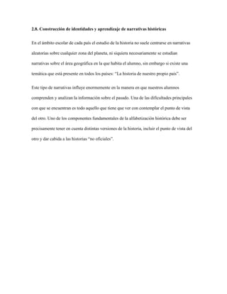 2.8. Construcción de identidades y aprendizaje de narrativas históricas
En el ámbito escolar de cada país el estudio de la historia no suele centrarse en narrativas
aleatorias sobre cualquier zona del planeta, ni siquiera necesariamente se estudian
narrativas sobre el área geográfica en la que habita el alumno, sin embargo si existe una
temática que está presente en todos los países: “La historia de nuestro propio país”.
Este tipo de narrativas influye enormemente en la manera en que nuestros alumnos
comprenden y analizan la información sobre el pasado. Una de las dificultades principales
con que se encuentran es todo aquello que tiene que ver con contemplar el punto de vista
del otro. Uno de los componentes fundamentales de la alfabetización histórica debe ser
precisamente tener en cuenta distintas versiones de la historia, incluir el punto de vista del
otro y dar cabida a las historias “no oficiales”.
 