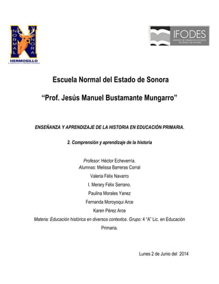 Escuela Normal del Estado de Sonora
“Prof. Jesús Manuel Bustamante Mungarro”
ENSEÑANZA Y APRENDIZAJE DE LA HISTORIA EN EDUCACIÓN PRIMARIA.
2. Comprensión y aprendizaje de la historia
Profesor: Héctor Echeverría.
Alumnas: Melissa Barreras Corral
Valeria Félix Navarro
I. Merary Félix Serrano.
Paulina Morales Yanez
Fernanda Moroyoqui Arce
Karen Pérez Arce
Materia: Educación histórica en diversos contextos. Grupo: 4 “A” Lic. en Educación
Primaria.
Lunes 2 de Junio del 2014
 