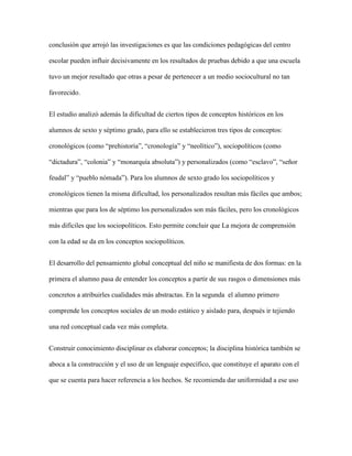 conclusión que arrojó las investigaciones es que las condiciones pedagógicas del centro
escolar pueden influir decisivamente en los resultados de pruebas debido a que una escuela
tuvo un mejor resultado que otras a pesar de pertenecer a un medio sociocultural no tan
favorecido.
El estudio analizó además la dificultad de ciertos tipos de conceptos históricos en los
alumnos de sexto y séptimo grado, para ello se establecieron tres tipos de conceptos:
cronológicos (como “prehistoria”, “cronología” y “neolítico”), sociopolíticos (como
“dictadura”, “colonia” y “monarquía absoluta”) y personalizados (como “esclavo”, “señor
feudal” y “pueblo nómada”). Para los alumnos de sexto grado los sociopolíticos y
cronológicos tienen la misma dificultad, los personalizados resultan más fáciles que ambos;
mientras que para los de séptimo los personalizados son más fáciles, pero los cronológicos
más difíciles que los sociopolíticos. Esto permite concluir que La mejora de comprensión
con la edad se da en los conceptos sociopolíticos.
El desarrollo del pensamiento global conceptual del niño se manifiesta de dos formas: en la
primera el alumno pasa de entender los conceptos a partir de sus rasgos o dimensiones más
concretos a atribuirles cualidades más abstractas. En la segunda el alumno primero
comprende los conceptos sociales de un modo estático y aislado para, después ir tejiendo
una red conceptual cada vez más completa.
Construir conocimiento disciplinar es elaborar conceptos; la disciplina histórica también se
aboca a la construcción y el uso de un lenguaje específico, que constituye el aparato con el
que se cuenta para hacer referencia a los hechos. Se recomienda dar uniformidad a ese uso
 