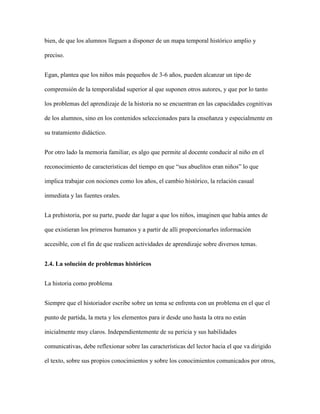 bien, de que los alumnos lleguen a disponer de un mapa temporal histórico amplio y
preciso.
Egan, plantea que los niños más pequeños de 3-6 años, pueden alcanzar un tipo de
comprensión de la temporalidad superior al que suponen otros autores, y que por lo tanto
los problemas del aprendizaje de la historia no se encuentran en las capacidades cognitivas
de los alumnos, sino en los contenidos seleccionados para la enseñanza y especialmente en
su tratamiento didáctico.
Por otro lado la memoria familiar, es algo que permite al docente conducir al niño en el
reconocimiento de características del tiempo en que “sus abuelitos eran niños” lo que
implica trabajar con nociones como los años, el cambio histórico, la relación casual
inmediata y las fuentes orales.
La prehistoria, por su parte, puede dar lugar a que los niños, imaginen que había antes de
que existieran los primeros humanos y a partir de allí proporcionarles información
accesible, con el fin de que realicen actividades de aprendizaje sobre diversos temas.
2.4. La solución de problemas históricos
La historia como problema
Siempre que el historiador escribe sobre un tema se enfrenta con un problema en el que el
punto de partida, la meta y los elementos para ir desde uno hasta la otra no están
inicialmente muy claros. Independientemente de su pericia y sus habilidades
comunicativas, debe reflexionar sobre las características del lector hacia el que va dirigido
el texto, sobre sus propios conocimientos y sobre los conocimientos comunicados por otros,
 